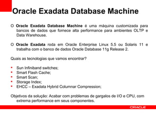 Oracle Exadata Database Machine
O Oracle Exadata Database Machine é uma máquina customizada para
bancos de dados que fornece alta performance para ambientes OLTP e
Data Warehouse.
O Oracle Exadata roda em Oracle Enterprise Linux 5.5 ou Solaris 11 e
trabalha com o banco de dados Oracle Database 11g Release 2.
Quais as tecnologias que vamos encontrar?
 Sun Infiniband switches;
 Smart Flash Cache;
 Smart Scan;
 Storage Index;
 EHCC – Exadata Hybrid Columnar Compression;
Objetivos da solução: Acabar com problemas de gargalos de I/O e CPU, com
extrema performance em seus componentes.
 