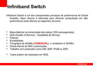 Infiniband Switch
Infiniband Swtich é um dos componentes principais de performance do Oracle
Exadata, Open Source é fabricado para oferecer computação em alta-
performance onde oferece os seguintes recursos:
 Baixa latência na transmissão dos dados (100 nanosegundos);
 QoS (Quality of Service) – Qualidade de Serviço;
 Failover;
 Escabilidade;
 Troughtput de 40/GBs (COMERCIAL), o verdadeiro é 32/GBs ;
 Oracle Kernel do RAC customizado;
 Trabalha com protocolos como iDB, SDP, IPoIB ou ZDP;
 Todos podem ser baseados em RDS.
 