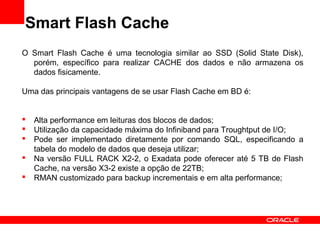 Smart Flash Cache
O Smart Flash Cache é uma tecnologia similar ao SSD (Solid State Disk),
porém, específico para realizar CACHE dos dados e não armazena os
dados fisicamente.
Uma das principais vantagens de se usar Flash Cache em BD é:
 Alta performance em leituras dos blocos de dados;
 Utilização da capacidade máxima do Infiniband para Troughtput de I/O;
 Pode ser implementado diretamente por comando SQL, especificando a
tabela do modelo de dados que deseja utilizar;
 Na versão FULL RACK X2-2, o Exadata pode oferecer até 5 TB de Flash
Cache, na versão X3-2 existe a opção de 22TB;
 RMAN customizado para backup incrementais e em alta performance;
 