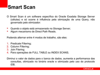 Smart Scan
O Smart Scan é um software específico do Oracle Exadata Storage Server
(células) e só ocorre é influência pela otimização de uma Query, não
governado pelo otimizador:
 Quando o objeto está armazenado no Storage Server;
 Algum mecanismo de Direct Path Reads.
Podendo alternar entre 4 modos de trabalho, são eles:
1. Predicate Filtering;
2. Column Filtering;
3. Join Fitering;
4. Para operações de FULL TABLE ou INDEX SCANS;
Diminui o valor de dados para o banco de dados, aumenta a performance das
consultas, otimizado no binário oracle e otimizado pelo uso do protocolo
iDB.
 