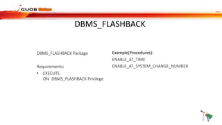 DBMS_FLASHBACK
DBMS_FLASHBACK Package
Requirements:
• EXECUTE
ON DBMS_FLASHBACK Privilege
Example(Procedures):
ENABLE_AT_TIME
ENABLE_AT_SYSTEM_CHANGE_NUMBER
 