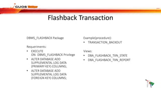 Flashback Transaction
DBMS_FLASHBACK Package
Requeriments:
• EXECUTE
ON DBMS_FLASHBACK Privilege
• ALTER DATABASE ADD
SUPPLEMENTAL LOG DATA
(PRIMARY KEY) COLUMNS;
• ALTER DATABASE ADD
SUPPLEMENTAL LOG DATA
(FOREIGN KEY) COLUMNS;
Example(procedure):
• TRANSACTION_BACKOUT
Views:
• DBA_FLASHBACK_TXN_STATE
• DBA_FLASHBACK_TXN_REPORT
 
