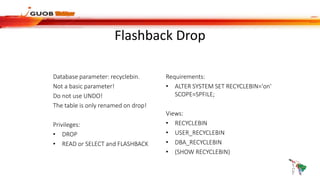 Flashback Drop
Database parameter: recyclebin.
Not a basic parameter!
Do not use UNDO!
The table is only renamed on drop!
Privileges:
• DROP
• READ or SELECT and FLASHBACK
Requirements:
• ALTER SYSTEM SET RECYCLEBIN='on'
SCOPE=SPFILE;
Views:
• RECYCLEBIN
• USER_RECYCLEBIN
• DBA_RECYCLEBIN
• (SHOW RECYCLEBIN)
 
