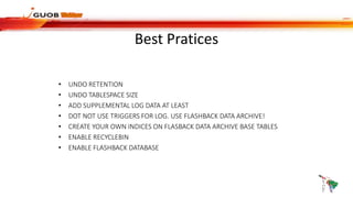 Best Pratices
• UNDO RETENTION
• UNDO TABLESPACE SIZE
• ADD SUPPLEMENTAL LOG DATA AT LEAST
• DOT NOT USE TRIGGERS FOR LOG. USE FLASHBACK DATA ARCHIVE!
• CREATE YOUR OWN INDICES ON FLASBACK DATA ARCHIVE BASE TABLES
• ENABLE RECYCLEBIN
• ENABLE FLASHBACK DATABASE
 