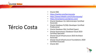 Tércio Costa
• Oracle DBA
• https://twitter.com/tercioscosta
• https://www.linkedin.com/in/terciocosta/
• https://oraclepress.wordpress.com/
• Oracle Database 12c Administrator Certified
Associate
• Oracle Database PL/SQL Developer Certified
Professional
• Oracle Database SQL Certified Expert
• Oracle Autonomous Database Cloud 2019
Certified Specialist
• Oracle Cloud Infrastructure 2019 Architect
Associate
• Oracle Cloud Infrastructure Foundations 2020
Certified Associate
• Oracle ACE
 