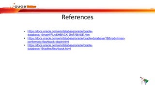 References
• https://docs.oracle.com/en/database/oracle/oracle-
database/19/sqlrf/FLASHBACK-DATABASE.htm
• https://docs.oracle.com/en/database/oracle/oracle-database/19/bradv/rman-
performing-flashback-dbpitr.html
• https://docs.oracle.com/en/database/oracle/oracle-
database/19/adfns/flashback.html
 