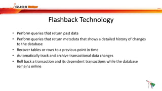 Flashback Technology
• Perform queries that return past data
• Perform queries that return metadata that shows a detailed history of changes
to the database
• Recover tables or rows to a previous point in time
• Automatically track and archive transactional data changes
• Roll back a transaction and its dependent transactions while the database
remains online
 