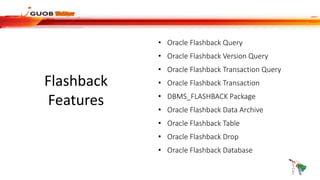 Flashback
Features
• Oracle Flashback Query
• Oracle Flashback Version Query
• Oracle Flashback Transaction Query
• Oracle Flashback Transaction
• DBMS_FLASHBACK Package
• Oracle Flashback Data Archive
• Oracle Flashback Table
• Oracle Flashback Drop
• Oracle Flashback Database
 