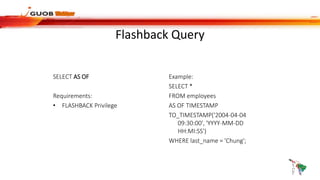 Flashback Query
SELECT AS OF
Requirements:
• FLASHBACK Privilege
Example:
SELECT *
FROM employees
AS OF TIMESTAMP
TO_TIMESTAMP('2004-04-04
09:30:00', 'YYYY-MM-DD
HH:MI:SS')
WHERE last_name = 'Chung';
 