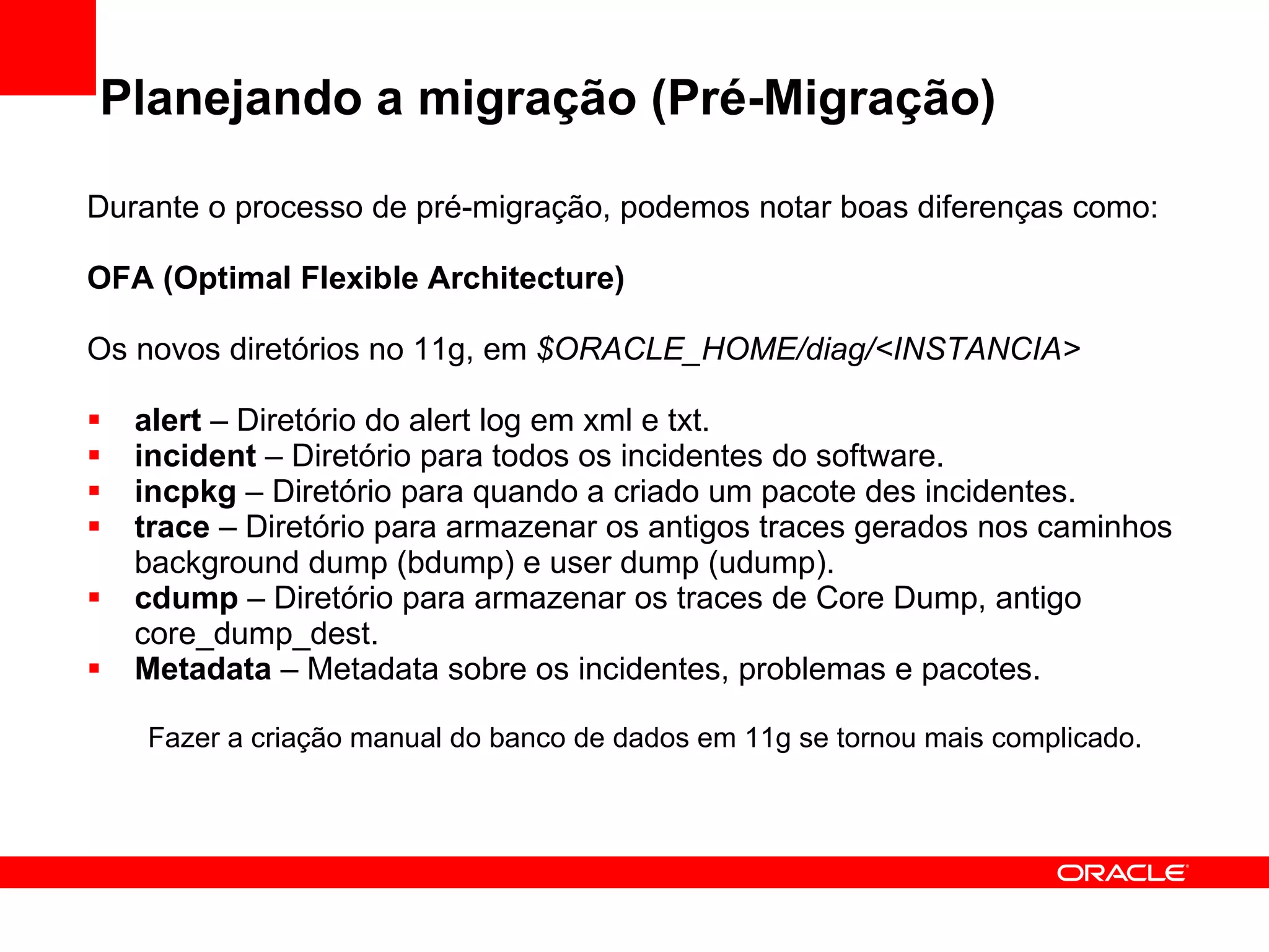 Planejando a migração (Pré-Migração) Durante o processo de pré-migração, podemos notar boas diferenças como: OFA (Optimal Flexible Architecture) Os novos diretórios no 11g, em  $ORACLE_HOME/diag/<INSTANCIA> alert  – Diretório do alert log em xml e txt.  incident  – Diretório para todos os incidentes do software. incpkg  – Diretório para quando a criado um pacote des incidentes.  trace  – Diretório para armazenar os antigos traces gerados nos caminhos background dump (bdump) e user dump (udump). cdump  – Diretório para armazenar os traces de Core Dump, antigo core_dump_dest. Metadata  – Metadata sobre os incidentes, problemas e pacotes. Fazer a criação manual do banco de dados em 11g se tornou mais complicado. 