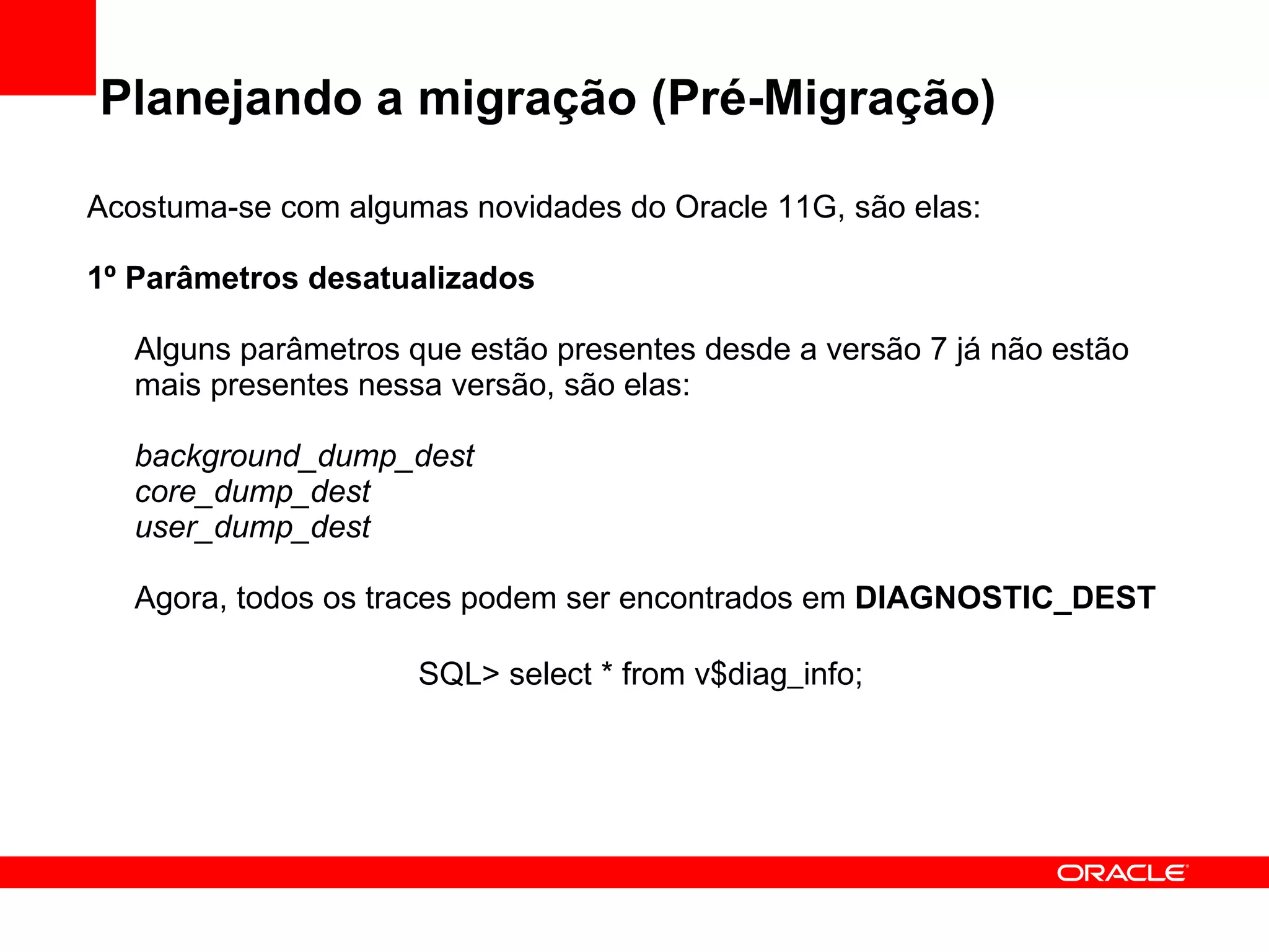 Planejando a migração (Pré-Migração) Acostuma-se com algumas novidades do Oracle 11G, são elas: 1º Parâmetros desatualizados Alguns parâmetros que estão presentes desde a versão 7 já não estão mais presentes nessa versão, são elas: background_dump_dest core_dump_dest user_dump_dest Agora, todos os traces podem ser encontrados em  DIAGNOSTIC_DEST  SQL> select * from v$diag_info;   