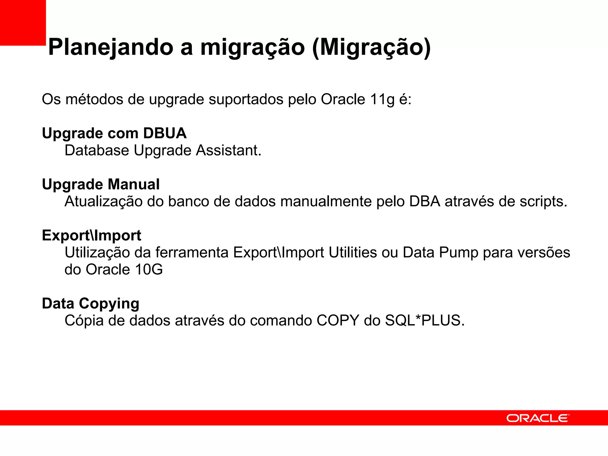 Planejando a migração (Migração) Os métodos de upgrade suportados pelo Oracle 11g é: Upgrade com DBUA Database Upgrade Assistant. Upgrade Manual Atualização do banco de dados manualmente pelo DBA através de scripts. Export\Import Utilização da ferramenta Export\Import Utilities ou Data Pump para versões do Oracle 10G Data Copying Cópia de dados através do comando COPY do SQL*PLUS. 