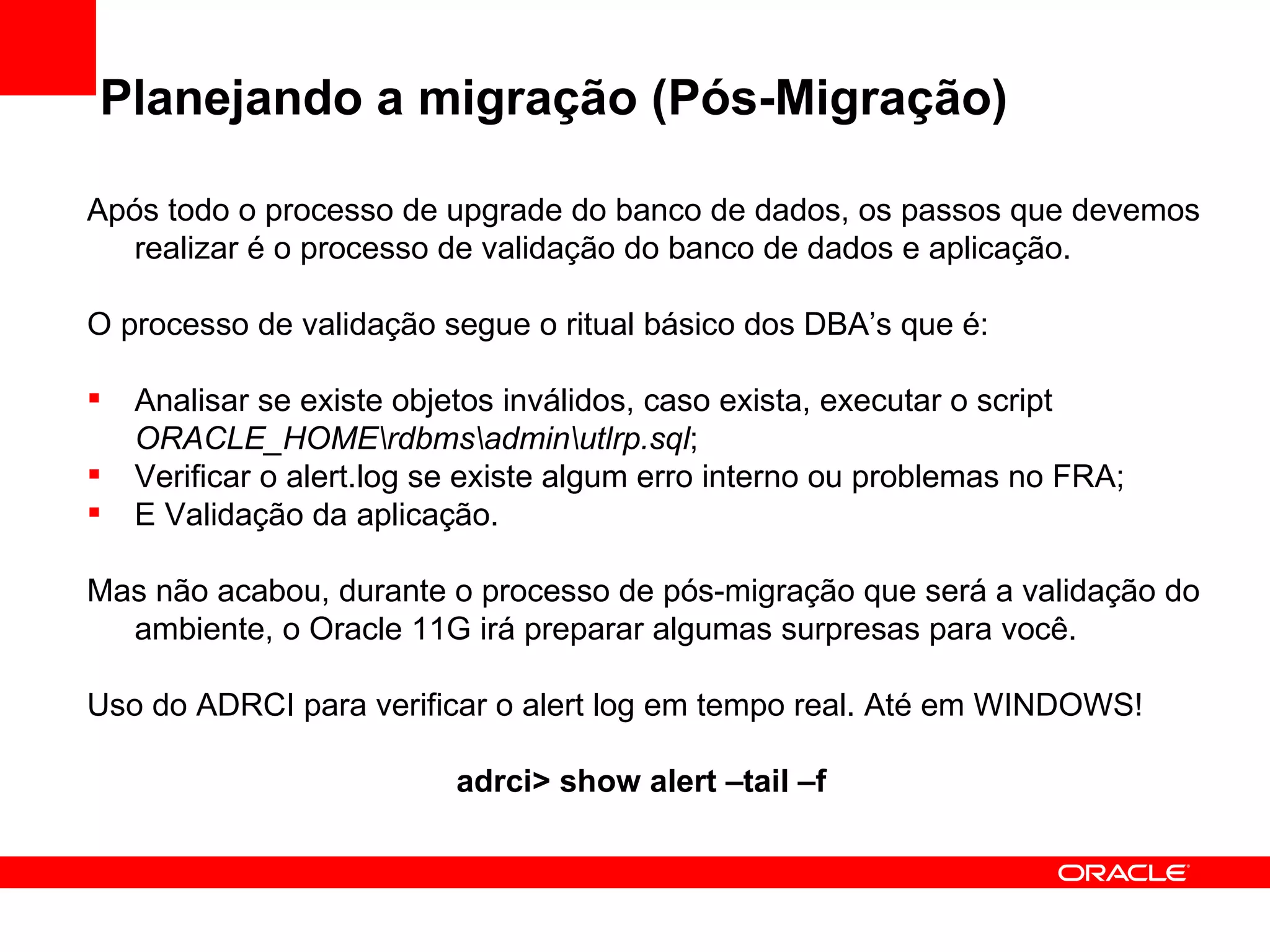 Planejando a migração (Pós-Migração) Após todo o processo de upgrade do banco de dados, os passos que devemos realizar é o processo de validação do banco de dados e aplicação. O processo de validação segue o ritual básico dos DBA’s que é: Analisar se existe objetos inválidos, caso exista, executar o script  ORACLE_HOME\rdbms\admin\utlrp.sql ; Verificar o alert.log se existe algum erro interno ou problemas no FRA; E Validação da aplicação. Mas não acabou, durante o processo de pós-migração que será a validação do ambiente, o Oracle 11G irá preparar algumas surpresas para você. Uso do ADRCI para verificar o alert log em tempo real. Até em WINDOWS! adrci> show alert –tail –f  