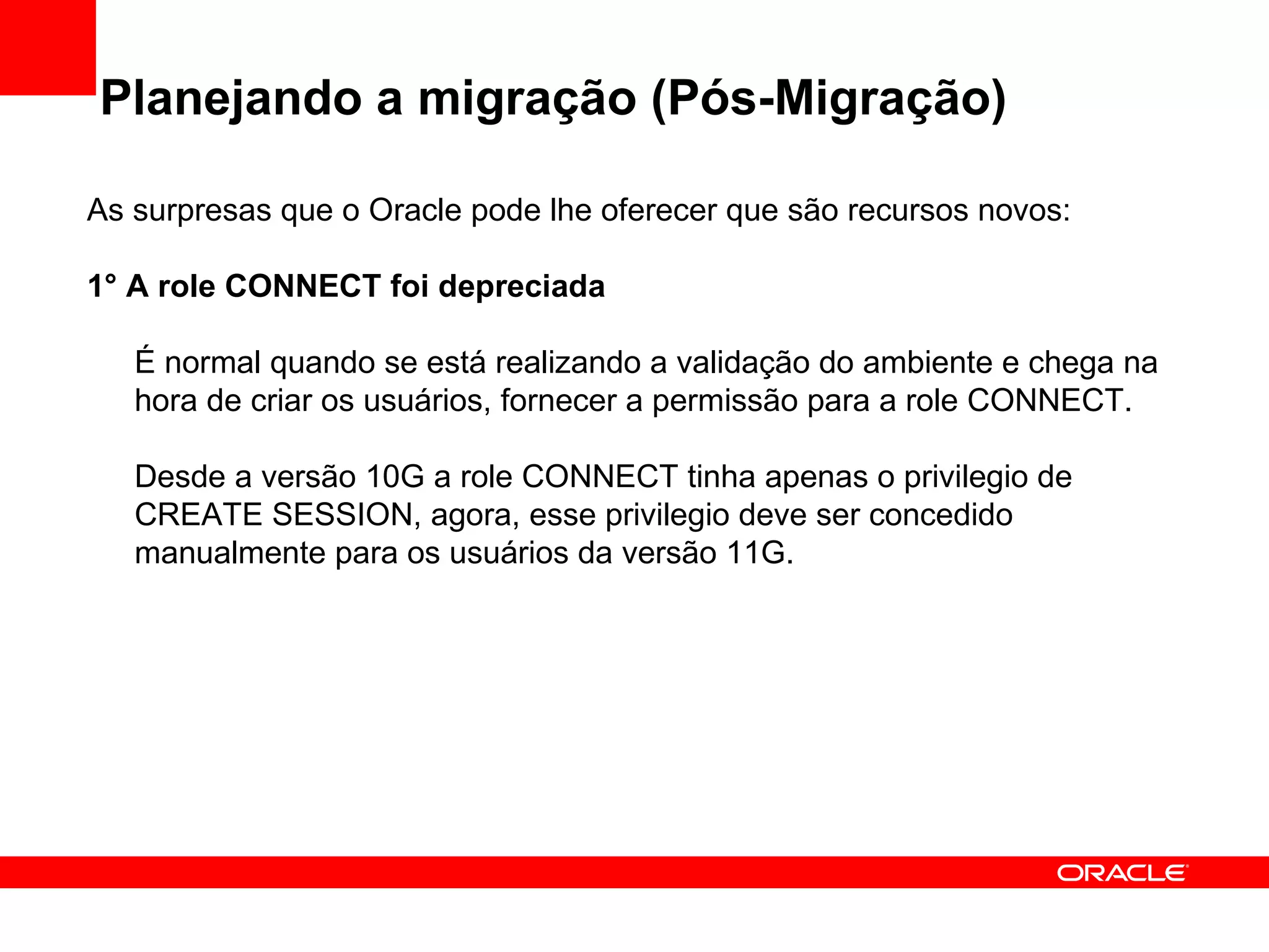 Planejando a migração (Pós-Migração) As surpresas que o Oracle pode lhe oferecer que são recursos novos: 1° A role CONNECT foi depreciada É normal quando se está realizando a validação do ambiente e chega na hora de criar os usuários, fornecer a permissão para a role CONNECT.  Desde a versão 10G a role CONNECT tinha apenas o privilegio de CREATE SESSION, agora, esse privilegio deve ser concedido manualmente para os usuários da versão 11G. 