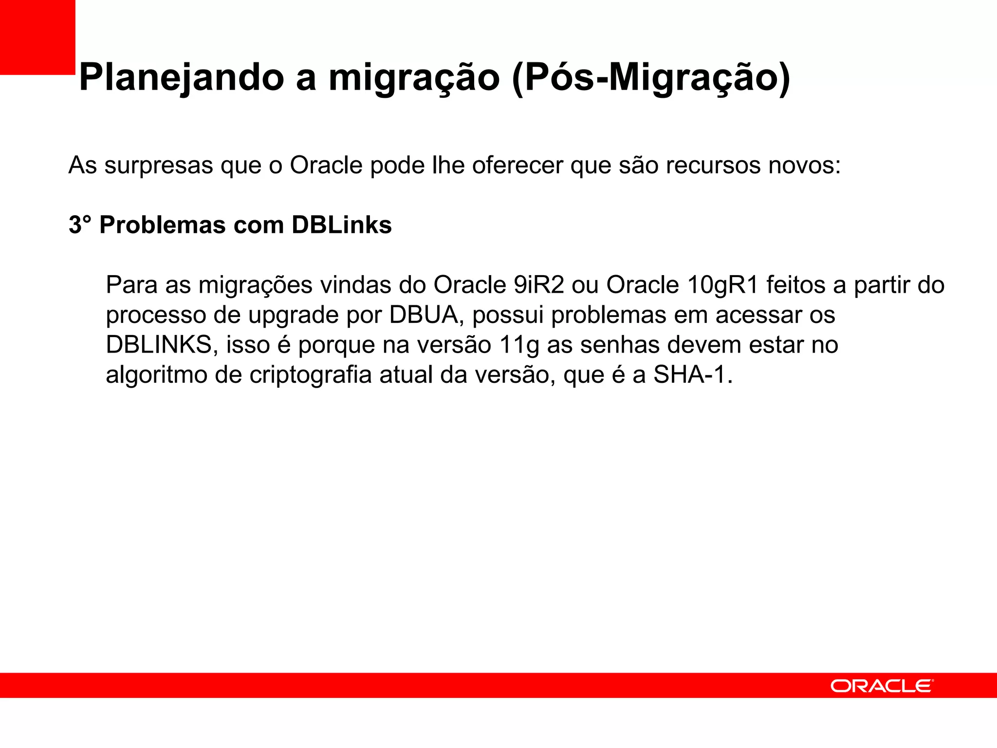 Planejando a migração (Pós-Migração) As surpresas que o Oracle pode lhe oferecer que são recursos novos: 3° Problemas com DBLinks Para as migrações vindas do Oracle 9iR2 ou Oracle 10gR1 feitos a partir do processo de upgrade por DBUA, possui problemas em acessar os DBLINKS, isso é porque na versão 11g as senhas devem estar no algoritmo de criptografia atual da versão, que é a SHA-1. 
