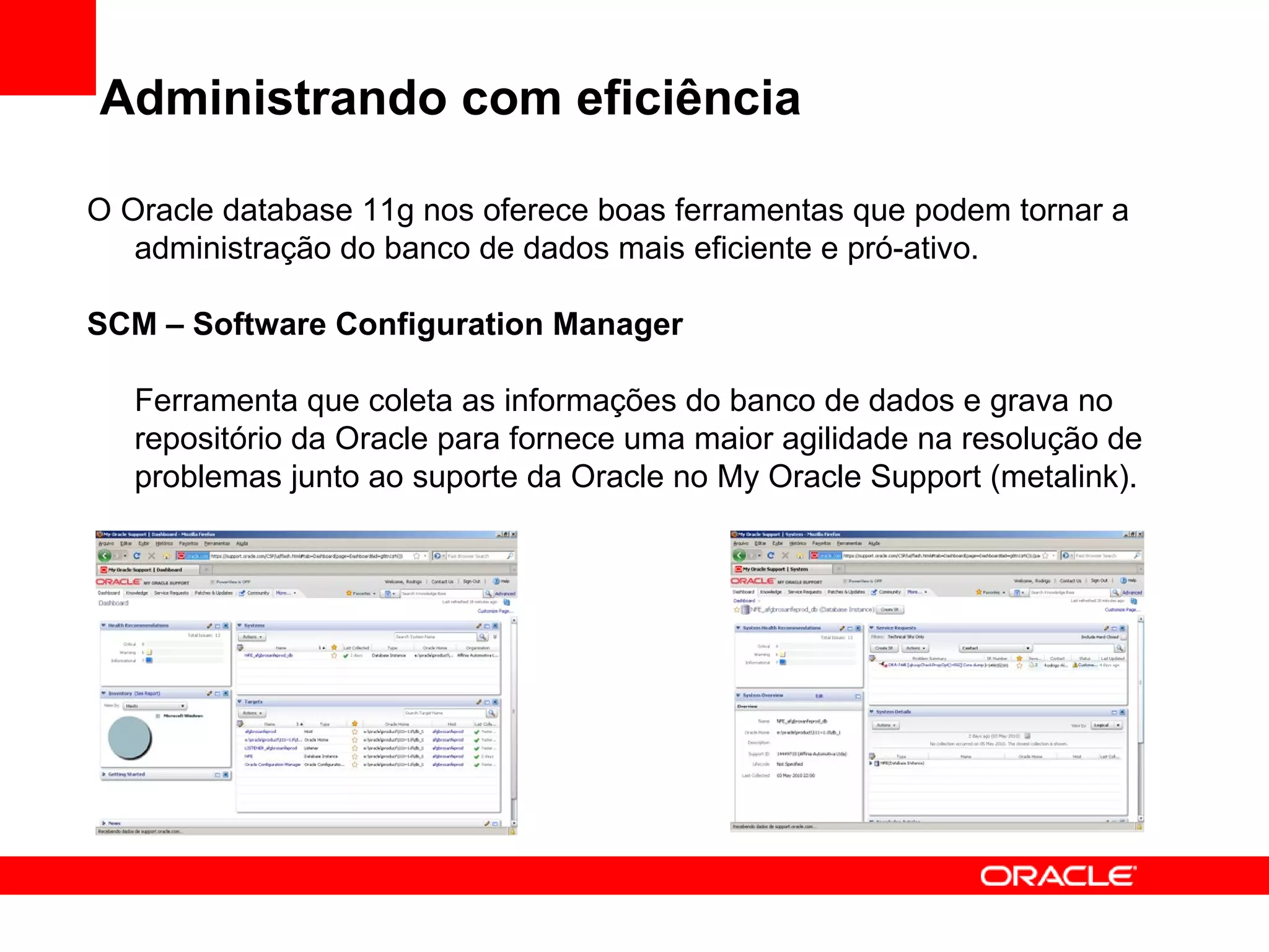 Administrando com eficiência O Oracle database 11g nos oferece boas ferramentas que podem tornar a administração do banco de dados mais eficiente e pró-ativo. SCM – Software Configuration Manager Ferramenta que coleta as informações do banco de dados e grava no repositório da Oracle para fornece uma maior agilidade na resolução de problemas junto ao suporte da Oracle no My Oracle Support (metalink). 
