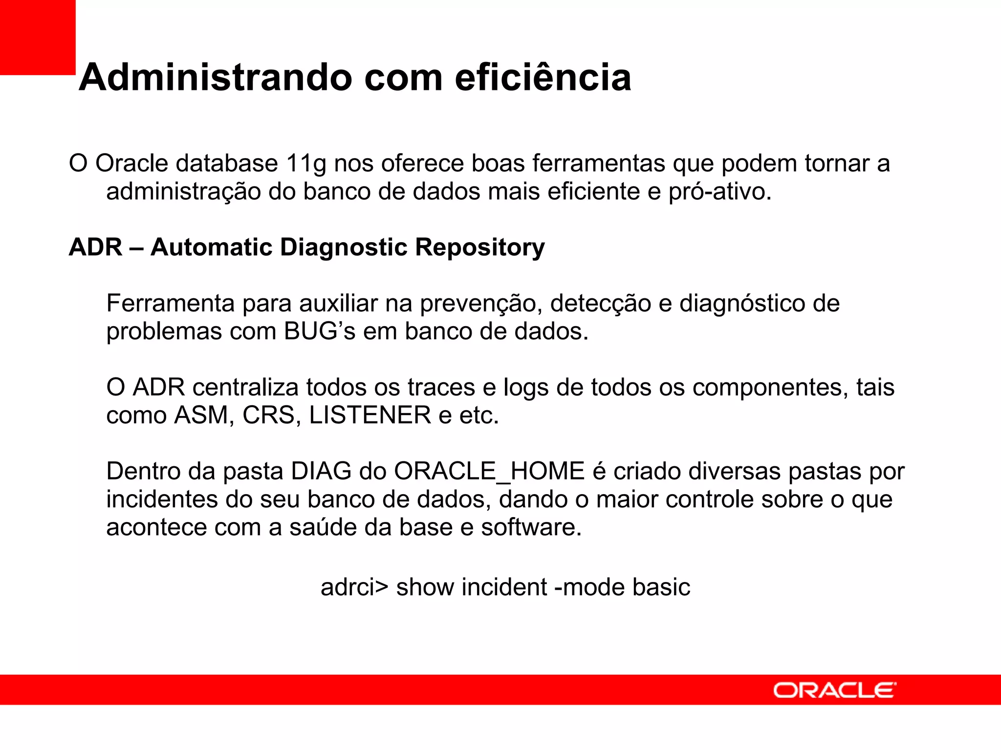 Administrando com eficiência O Oracle database 11g nos oferece boas ferramentas que podem tornar a administração do banco de dados mais eficiente e pró-ativo. ADR – Automatic Diagnostic Repository Ferramenta para auxiliar na prevenção, detecção e diagnóstico de problemas com BUG’s em banco de dados. O ADR centraliza todos os traces e logs de todos os componentes, tais como ASM, CRS, LISTENER e etc. Dentro da pasta DIAG do ORACLE_HOME é criado diversas pastas por incidentes do seu banco de dados, dando o maior controle sobre o que acontece com a saúde da base e software. adrci> show incident -mode basic   
