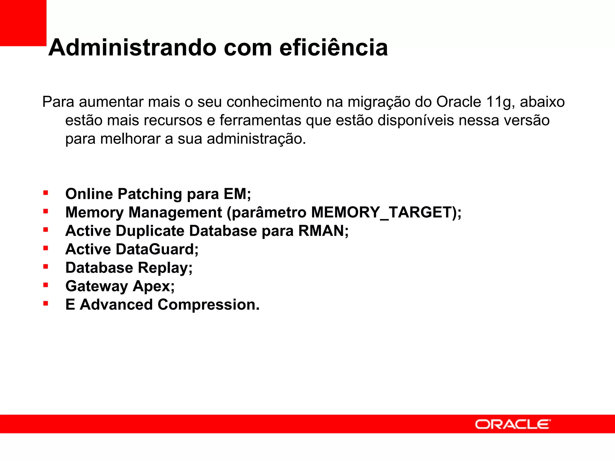 Administrando com eficiência Para aumentar mais o seu conhecimento na migração do Oracle 11g, abaixo estão mais recursos e ferramentas que estão disponíveis nessa versão para melhorar a sua administração. Online Patching para EM; Memory Management (parâmetro MEMORY_TARGET); Active Duplicate Database para RMAN; Active DataGuard; Database Replay; Gateway Apex; E Advanced Compression. 