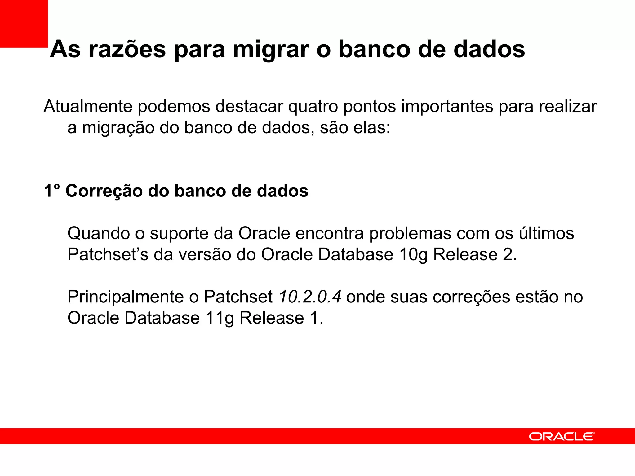 As razões para migrar o banco de dados Atualmente podemos destacar quatro pontos importantes para realizar a migração do banco de dados, são elas: 1° Correção do banco de dados Quando o suporte da Oracle encontra problemas com os últimos Patchset’s da versão do Oracle Database 10g Release 2. Principalmente o Patchset  10.2.0.4  onde suas correções estão no Oracle Database 11g Release 1. 