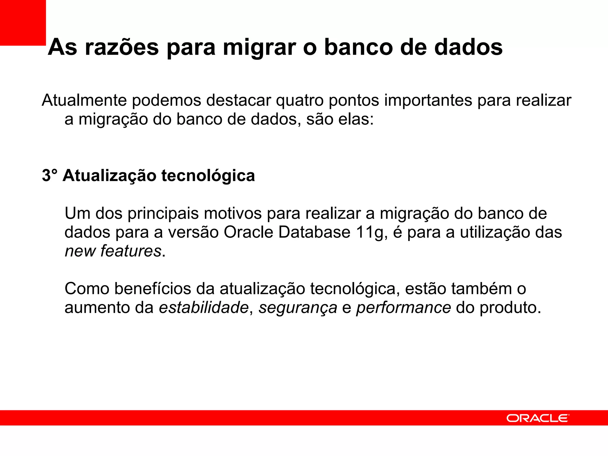 As razões para migrar o banco de dados Atualmente podemos destacar quatro pontos importantes para realizar a migração do banco de dados, são elas: 3° Atualização tecnológica Um dos principais motivos para realizar a migração do banco de dados para a versão Oracle Database 11g, é para a utilização das  new features . Como benefícios da atualização tecnológica, estão também o aumento da  estabilidade ,  segurança  e  performance  do produto. 