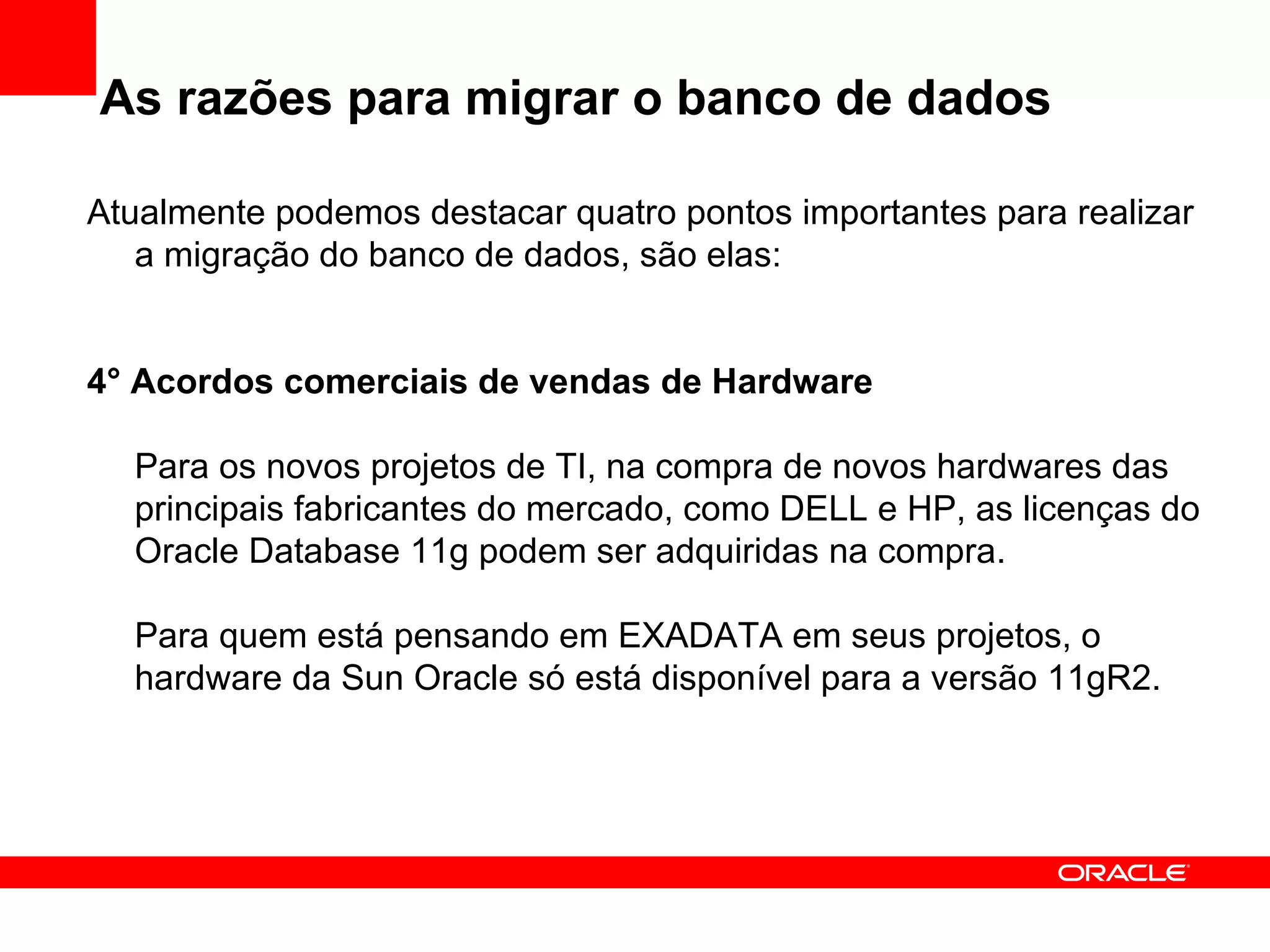 As razões para migrar o banco de dados Atualmente podemos destacar quatro pontos importantes para realizar a migração do banco de dados, são elas: 4° Acordos comerciais de vendas de Hardware Para os novos projetos de TI, na compra de novos hardwares das principais fabricantes do mercado, como DELL e HP, as licenças do Oracle Database 11g podem ser adquiridas na compra. Para quem está pensando em EXADATA em seus projetos, o hardware da Sun Oracle só está disponível para a versão 11gR2. 