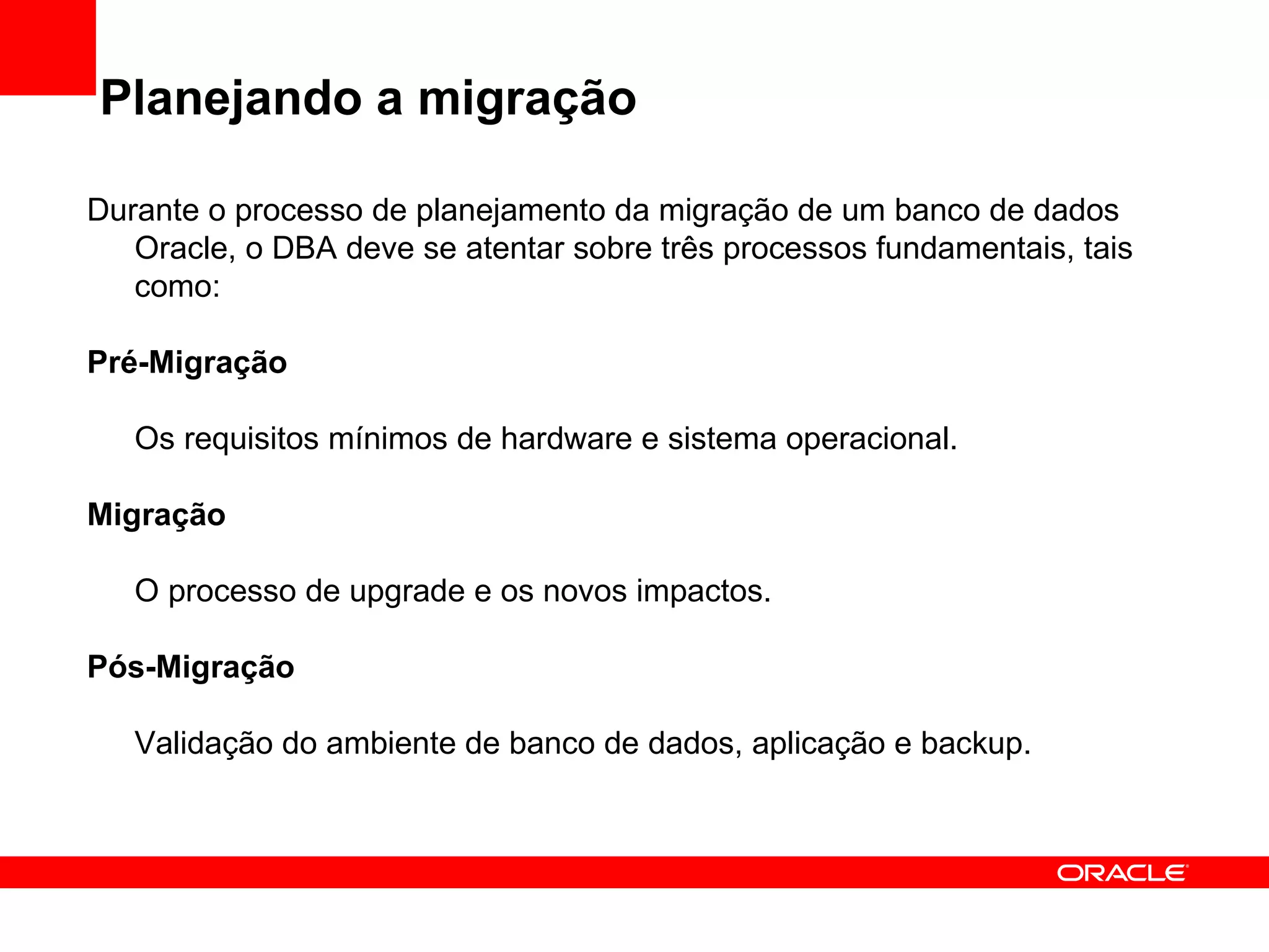 Planejando a migração Durante o processo de planejamento da migração de um banco de dados Oracle, o DBA deve se atentar sobre três processos fundamentais, tais como: Pré-Migração Os requisitos mínimos de hardware e sistema operacional. Migração O processo de upgrade e os novos impactos. Pós-Migração Validação do ambiente de banco de dados, aplicação e backup. 