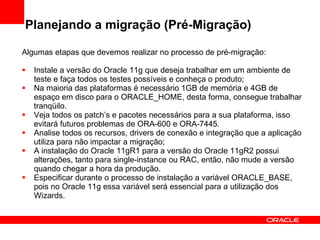 Planejando a migração (Pré-Migração) Algumas etapas que devemos realizar no processo de pré-migração: Instale a versão do Oracle 11g que deseja trabalhar em um ambiente de teste e faça todos os testes possíveis e conheça o produto; Na maioria das plataformas é necessário 1GB de memória e 4GB de espaço em disco para o ORACLE_HOME, desta forma, consegue trabalhar tranqüilo. Veja todos os patch’s e pacotes necessários para a sua plataforma, isso evitará futuros problemas de ORA-600 e ORA-7445. Analise todos os recursos, drivers de conexão e integração que a aplicação utiliza para não impactar a migração; A instalação do Oracle 11gR1 para a versão do Oracle 11gR2 possui alterações, tanto para single-instance ou RAC, então, não mude a versão quando chegar a hora da produção. Especificar durante o processo de instalação a variável ORACLE_BASE, pois no Oracle 11g essa variável será essencial para a utilização dos Wizards. 