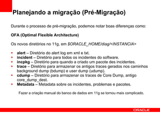 Planejando a migração (Pré-Migração) Durante o processo de pré-migração, podemos notar boas diferenças como: OFA (Optimal Flexible Architecture) Os novos diretórios no 11g, em  $ORACLE_HOME/diag/<INSTANCIA> alert  – Diretório do alert log em xml e txt.  incident  – Diretório para todos os incidentes do software. incpkg  – Diretório para quando a criado um pacote des incidentes.  trace  – Diretório para armazenar os antigos traces gerados nos caminhos background dump (bdump) e user dump (udump). cdump  – Diretório para armazenar os traces de Core Dump, antigo core_dump_dest. Metadata  – Metadata sobre os incidentes, problemas e pacotes. Fazer a criação manual do banco de dados em 11g se tornou mais complicado. 