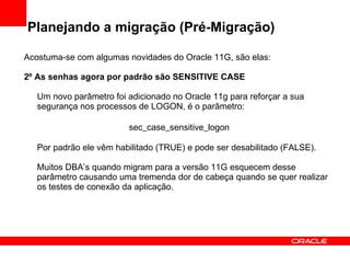 Planejando a migração (Pré-Migração) Acostuma-se com algumas novidades do Oracle 11G, são elas: 2º As senhas agora por padrão são SENSITIVE CASE Um novo parâmetro foi adicionado no Oracle 11g para reforçar a sua segurança nos processos de LOGON, é o parâmetro: sec_case_sensitive_logon Por padrão ele vêm habilitado (TRUE) e pode ser desabilitado (FALSE). Muitos DBA’s quando migram para a versão 11G esquecem desse parâmetro causando uma tremenda dor de cabeça quando se quer realizar os testes de conexão da aplicação. 