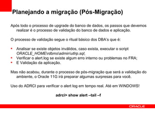 Planejando a migração (Pós-Migração) Após todo o processo de upgrade do banco de dados, os passos que devemos realizar é o processo de validação do banco de dados e aplicação. O processo de validação segue o ritual básico dos DBA’s que é: Analisar se existe objetos inválidos, caso exista, executar o script  ORACLE_HOME\rdbms\admin\utlrp.sql ; Verificar o alert.log se existe algum erro interno ou problemas no FRA; E Validação da aplicação. Mas não acabou, durante o processo de pós-migração que será a validação do ambiente, o Oracle 11G irá preparar algumas surpresas para você. Uso do ADRCI para verificar o alert log em tempo real. Até em WINDOWS! adrci> show alert –tail –f  
