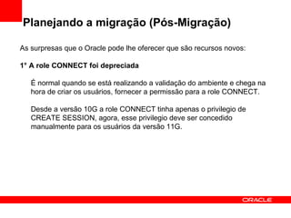 Planejando a migração (Pós-Migração) As surpresas que o Oracle pode lhe oferecer que são recursos novos: 1° A role CONNECT foi depreciada É normal quando se está realizando a validação do ambiente e chega na hora de criar os usuários, fornecer a permissão para a role CONNECT.  Desde a versão 10G a role CONNECT tinha apenas o privilegio de CREATE SESSION, agora, esse privilegio deve ser concedido manualmente para os usuários da versão 11G. 