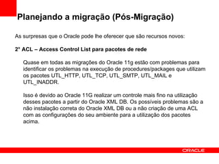 Planejando a migração (Pós-Migração) As surpresas que o Oracle pode lhe oferecer que são recursos novos: 2° ACL – Access Control List para pacotes de rede Quase em todas as migrações do Oracle 11g estão com problemas para identificar os problemas na execução de procedures/packages que utilizam os pacotes UTL_HTTP, UTL_TCP, UTL_SMTP, UTL_MAIL e UTL_INADDR. Isso é devido ao Oracle 11G realizar um controle mais fino na utilização desses pacotes a partir do Oracle XML DB. Os possíveis problemas são a não instalação correta do Oracle XML DB ou a não criação de uma ACL com as configurações do seu ambiente para a utilização dos pacotes acima. 