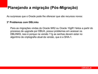 Planejando a migração (Pós-Migração) As surpresas que o Oracle pode lhe oferecer que são recursos novos: 3° Problemas com DBLinks Para as migrações vindas do Oracle 9iR2 ou Oracle 10gR1 feitos a partir do processo de upgrade por DBUA, possui problemas em acessar os DBLINKS, isso é porque na versão 11g as senhas devem estar no algoritmo de criptografia atual da versão, que é a SHA-1. 