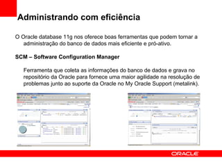 Administrando com eficiência O Oracle database 11g nos oferece boas ferramentas que podem tornar a administração do banco de dados mais eficiente e pró-ativo. SCM – Software Configuration Manager Ferramenta que coleta as informações do banco de dados e grava no repositório da Oracle para fornece uma maior agilidade na resolução de problemas junto ao suporte da Oracle no My Oracle Support (metalink). 