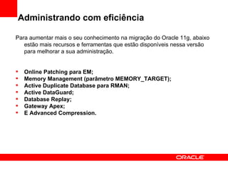 Administrando com eficiência Para aumentar mais o seu conhecimento na migração do Oracle 11g, abaixo estão mais recursos e ferramentas que estão disponíveis nessa versão para melhorar a sua administração. Online Patching para EM; Memory Management (parâmetro MEMORY_TARGET); Active Duplicate Database para RMAN; Active DataGuard; Database Replay; Gateway Apex; E Advanced Compression. 