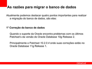 As razões para migrar o banco de dados Atualmente podemos destacar quatro pontos importantes para realizar a migração do banco de dados, são elas: 1° Correção do banco de dados Quando o suporte da Oracle encontra problemas com os últimos Patchset’s da versão do Oracle Database 10g Release 2. Principalmente o Patchset  10.2.0.4  onde suas correções estão no Oracle Database 11g Release 1. 