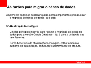 As razões para migrar o banco de dados Atualmente podemos destacar quatro pontos importantes para realizar a migração do banco de dados, são elas: 3° Atualização tecnológica Um dos principais motivos para realizar a migração do banco de dados para a versão Oracle Database 11g, é para a utilização das  new features . Como benefícios da atualização tecnológica, estão também o aumento da  estabilidade ,  segurança  e  performance  do produto. 