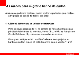 As razões para migrar o banco de dados Atualmente podemos destacar quatro pontos importantes para realizar a migração do banco de dados, são elas: 4° Acordos comerciais de vendas de Hardware Para os novos projetos de TI, na compra de novos hardwares das principais fabricantes do mercado, como DELL e HP, as licenças do Oracle Database 11g podem ser adquiridas na compra. Para quem está pensando em EXADATA em seus projetos, o hardware da Sun Oracle só está disponível para a versão 11gR2. 