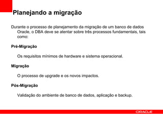 Planejando a migração Durante o processo de planejamento da migração de um banco de dados Oracle, o DBA deve se atentar sobre três processos fundamentais, tais como: Pré-Migração Os requisitos mínimos de hardware e sistema operacional. Migração O processo de upgrade e os novos impactos. Pós-Migração Validação do ambiente de banco de dados, aplicação e backup. 