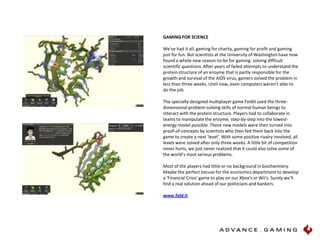 GAMING FOR SCIENCE We've had it all, gaming for charity, gaming for profit and gaming just for fun. But scientists at the University of Washington have now found a whole new reason-to-be for gaming: solving difficult scientific questions. After years of failed attempts to understand the protein structure of an enzyme that is partly responsible for the growth and survival of the AIDS virus, gamers solved the problem in less than three weeks. Until now, even computers weren't able to do the job. The specially-designed multiplayer game Foldit used the three-dimensional problem-solving skills of normal human beings to interact with the protein structure. Players had to collaborate in teams to manipulate the enzyme, step-by-step into the lowest-energy model possible. These new models were then turned into proof-of-concepts by scientists who then fed them back into the game to create a next 'level'. With some positive rivalry involved, all levels were solved after only three weeks. A little bit of competition never hurts, we just never realized that it could also solve some of the world’s most serious problems. Most of the players had little or no background in biochemistry. Maybe the perfect excuse for the economics department to develop a 'Financial Crisis' game to play on our Xbox's or Wii's. Surely we'll find a real solution ahead of our politicians and bankers.  www.fold.it