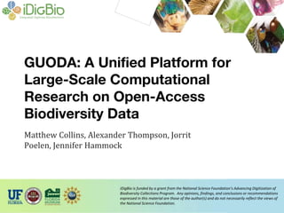 iDigBio is funded by a grant from the National Science Foundation’s Advancing Digitization of
Biodiversity Collections Program. Any opinions, findings, and conclusions or recommendations
expressed in this material are those of the author(s) and do not necessarily reflect the views of
the National Science Foundation.
GUODA: A Unified Platform for
Large-Scale Computational
Research on Open-Access
Biodiversity Data
Matthew Collins, Alexander Thompson, Jorrit
Poelen, Jennifer Hammock
 