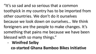 “It’s so sad and so serious that a common
toothpick in my country has to be imported from
other countries. We don’t do it ourselves
because we look down on ourselves… We think
foreigners are the people to make changes. It’s
something that pains me because we have been
blessed with so many things.”
- Winifred Selby
co-started Ghana Bamboo Bikes Initiative
 