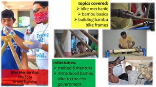 Bike Mentorship
July 2014
10-day Training
milestones:
 trained 8 mentors
 Introduced bambu
bike to the city
government
topics covered:
 bike mechanic
 bambu basics
 building bambu
bike frames
 