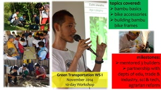 Green Transportation WS I
November 2014
10-day Workshop
milestones:
 mentored 3 builders
 partnership with
depts of edu, trade &
industry, sci & tech,
agrarian reform
topics covered:
 bambu basics
 bike accessories
 building bambu
bike frames
 