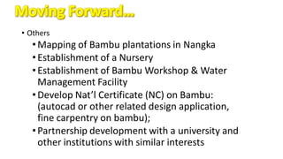 • Others
•Mapping of Bambu plantations in Nangka
•Establishment of a Nursery
•Establishment of Bambu Workshop & Water
Management Facility
•Develop Nat’l Certificate (NC) on Bambu:
(autocad or other related design application,
fine carpentry on bambu);
•Partnership development with a university and
other institutions with similar interests
 