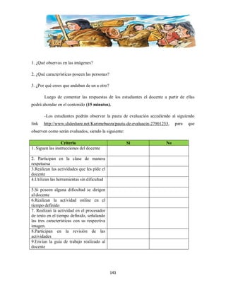 1. ¿Qué observas en las imágenes?
2. ¿Qué características poseen las personas?
3. ¿Por qué crees que andaban de un a otro?
Luego de comentar las respuestas de los estudiantes el docente a partir de ellas
podrá ahondar en el contenido (15 minutos).
-Los estudiantes podrán observar la pauta de evaluación accediendo al siguiendo
link

http://www.slideshare.net/Karimebaeza/pauta-de-evaluacin-27901253,

observen como serán evaluados, siendo la siguiente:
Criterio
1. Siguen las instrucciones del docente

Si

2. Participan en la clase de manera
respetuosa
3.Realizan las actividades que les pide el
docente
4.Utilizan las herramientas sin dificultad
5.Si poseen alguna dificultad se dirigen
al docente
6.Realizan la actividad online en el
tiempo definido
7. Realizan la actividad en el procesador
de texto en el tiempo definido, señalando
las tres características con su respectiva
imagen.
8.Participan en la revisión de las
actividades
9.Envían la guía de trabajo realizado al
docente

143

No

para

que

 