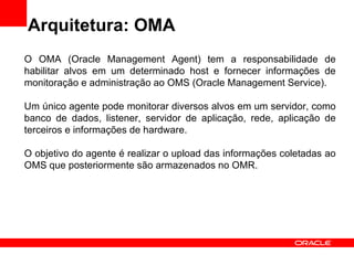 Arquitetura: OMA O OMA (Oracle Management Agent) tem a responsabilidade de habilitar alvos em um determinado host e fornecer informações de monitoração e administração ao OMS (Oracle Management Service). Um único agente pode monitorar diversos alvos em um servidor, como banco de dados, listener, servidor de aplicação, rede, aplicação de terceiros e informações de hardware. O objetivo do agente é realizar o upload das informações coletadas ao OMS que posteriormente são armazenados no OMR. 