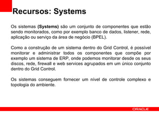 Recursos: Systems Os sistemas  (Systems)  são um conjunto de componentes que estão sendo monitorados, como por exemplo banco de dados, listener, rede, aplicação ou serviço da área de negócio (BPEL). Como a construção de um sistema dentro do Grid Control, é possível monitorar e administrar todos os componentes que compõe por exemplo um sistema de ERP, onde podemos monitorar desde os seus discos, rede, firewall e web services agrupados em um único conjunto dentro do Grid Control. Os sistemas conseguem fornecer um nível de controle complexo e topologia do ambiente. 