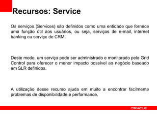Recursos: Service Os serviços (Services) são definidos como uma entidade que fornece uma função útil aos usuários, ou seja, serviços de e-mail, internet banking ou serviço de CRM. Deste modo, um serviço pode ser administrado e monitorado pelo Grid Control para oferecer o menor impacto possível ao negócio baseado em SLR definidos. A utilização desse recurso ajuda em muito a encontrar facilmente problemas de disponibilidade e performance.  