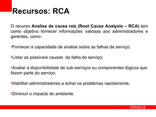 Recursos: RCA O recurso  Analise de causa raiz (Root Cause Analysis – RCA)  tem como objetivo fornecer informações valiosas aos administradores e gerentes, como: Fornecer a capacidade de analise sobre as falhas de serviço; Listar as possíveis causas  da falha do serviço; Avaliar a disponibilidade de sub-serviços ou componentes lógicos que fazem parte do serviço; Habilitar administradores a achar os problemas rapidamente; Diminuir o impacto do ambiente. 